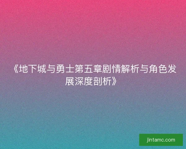 《地下城与勇士第五章剧情解析与角色发展深度剖析》