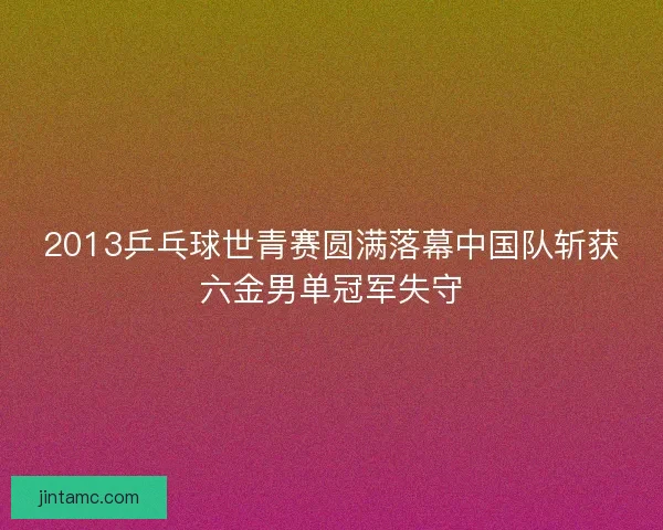 2013乒乓球世青赛圆满落幕中国队斩获六金男单冠军失守