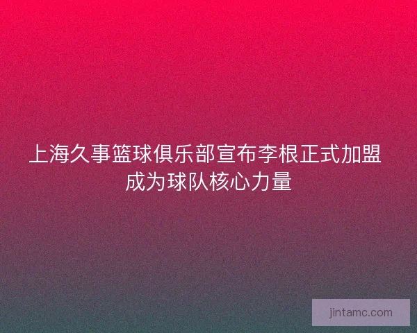 上海久事篮球俱乐部宣布李根正式加盟 成为球队核心力量