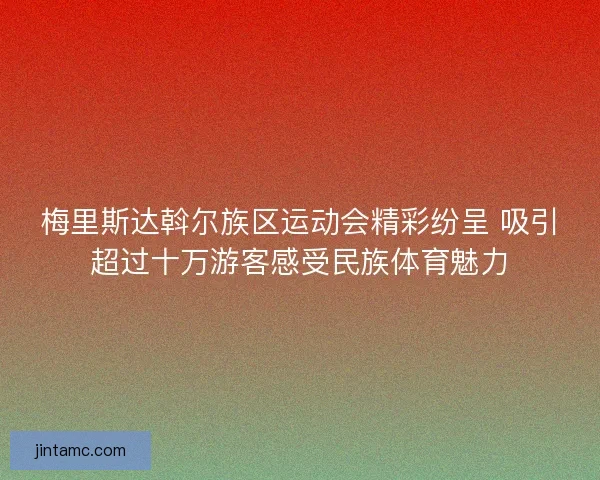 梅里斯达斡尔族区运动会精彩纷呈 吸引超过十万游客感受民族体育魅力