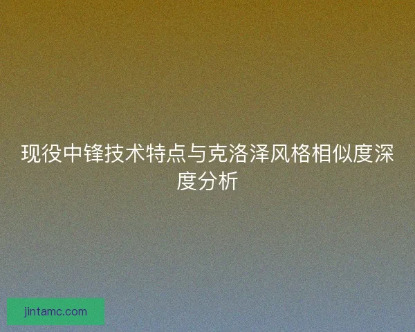 现役中锋技术特点与克洛泽风格相似度深度分析