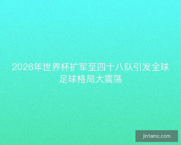 2026年世界杯扩军至四十八队引发全球足球格局大震荡