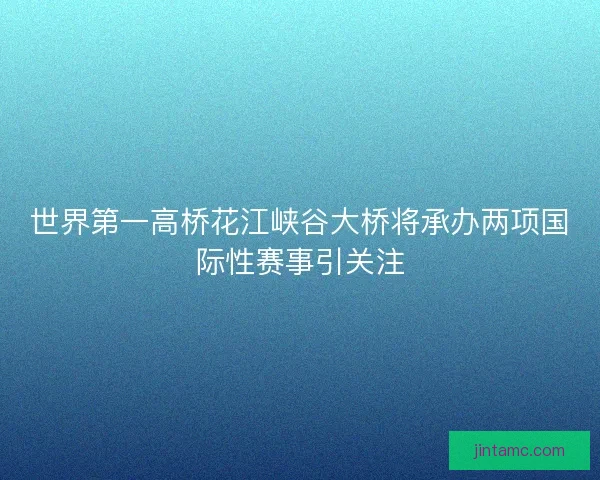 世界第一高桥花江峡谷大桥将承办两项国际性赛事引关注