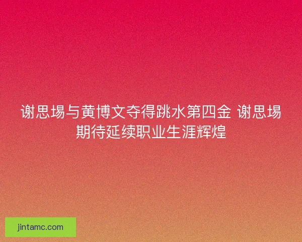 谢思埸与黄博文夺得跳水第四金 谢思埸期待延续职业生涯辉煌