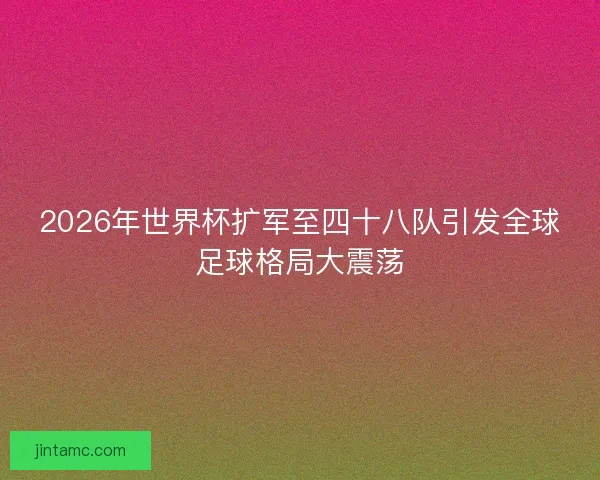2026年世界杯扩军至四十八队引发全球足球格局大震荡