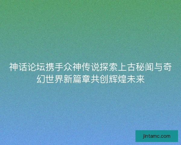 神话论坛携手众神传说探索上古秘闻与奇幻世界新篇章共创辉煌未来