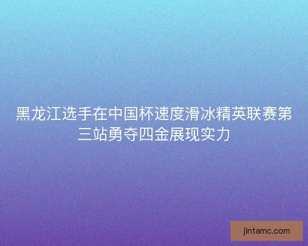 黑龙江选手在中国杯速度滑冰精英联赛第三站勇夺四金展现实力