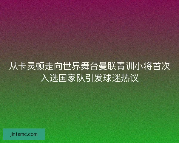 从卡灵顿走向世界舞台曼联青训小将首次入选国家队引发球迷热议