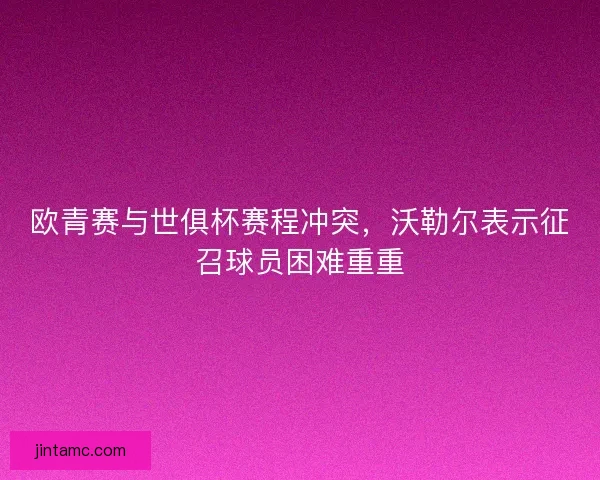欧青赛与世俱杯赛程冲突，沃勒尔表示征召球员困难重重
