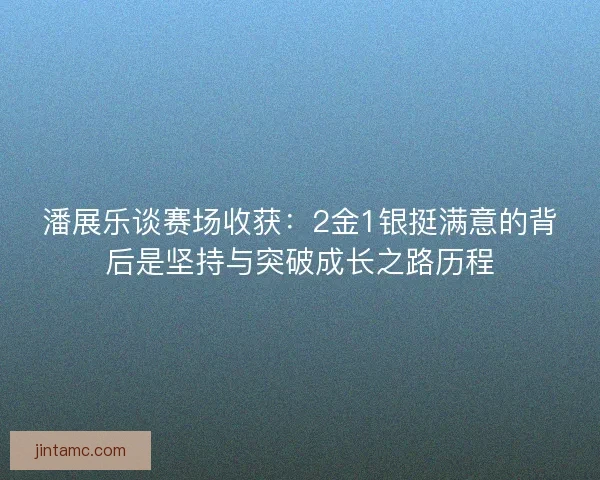 潘展乐谈赛场收获：2金1银挺满意的背后是坚持与突破成长之路历程